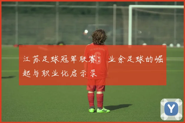 江苏足球冠军联赛：业余足球的崛起与职业化启示录