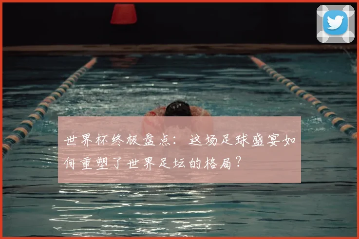 世界杯终极盘点:这场足球盛宴如何重塑了世界足坛的格局?