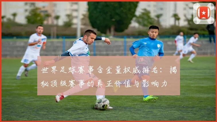世界足球赛事含金量权威排名:揭秘顶级赛事的真正价值与影响力
