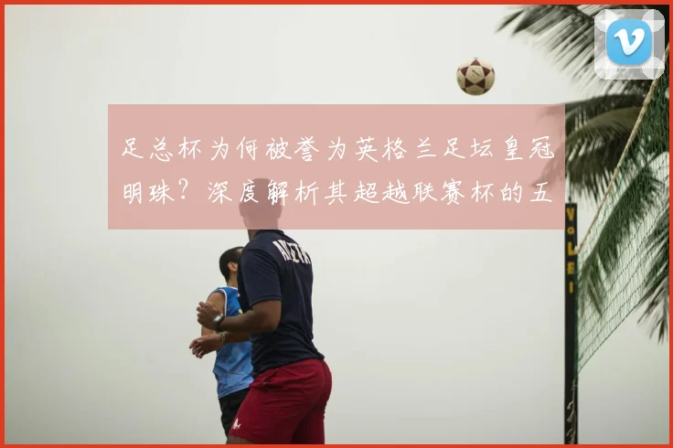 足总杯为何被誉为英格兰足坛皇冠明珠？深度解析其超越联赛杯的五大关键因素