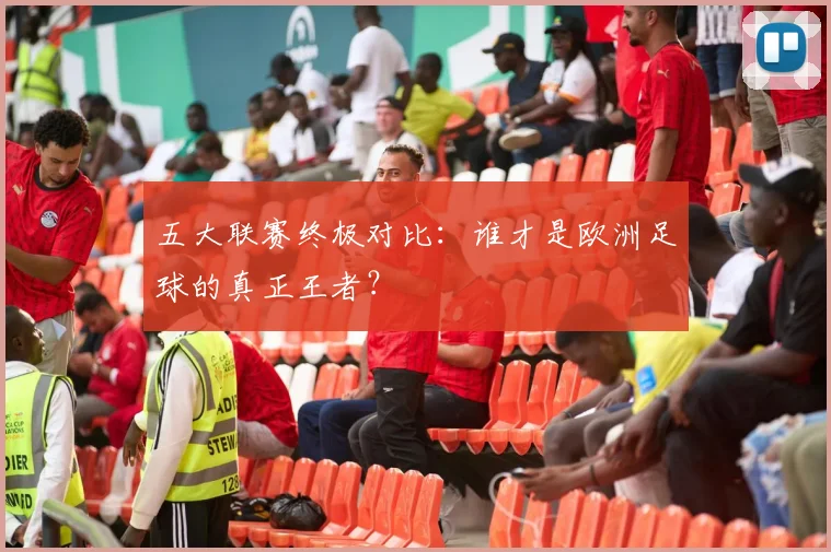 五大联赛终极对比:谁才是欧洲足球的真正王者?