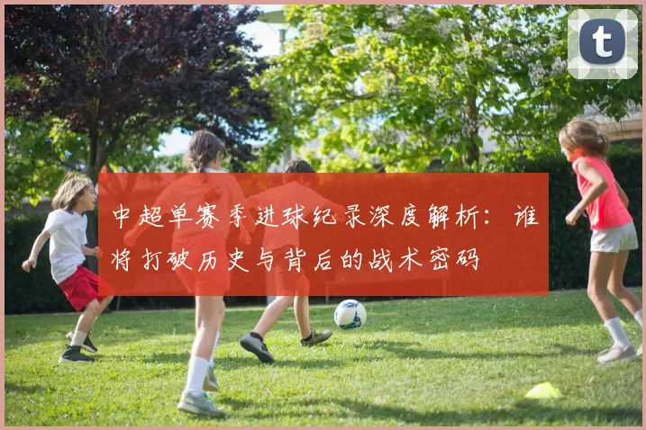 中超单赛季进球纪录深度解析:谁将打破历史与背后的战术密码