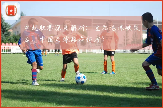 中超联赛深度解析:金元泡沫破裂后,中国足球路在何方?