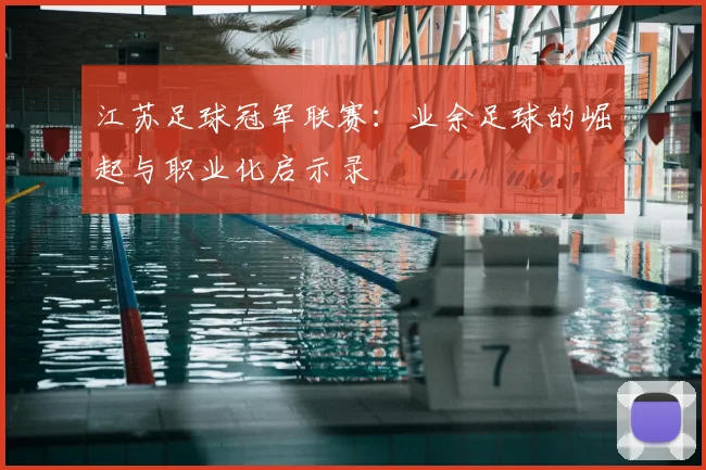 江苏足球冠军联赛:业余足球的崛起与职业化启示录