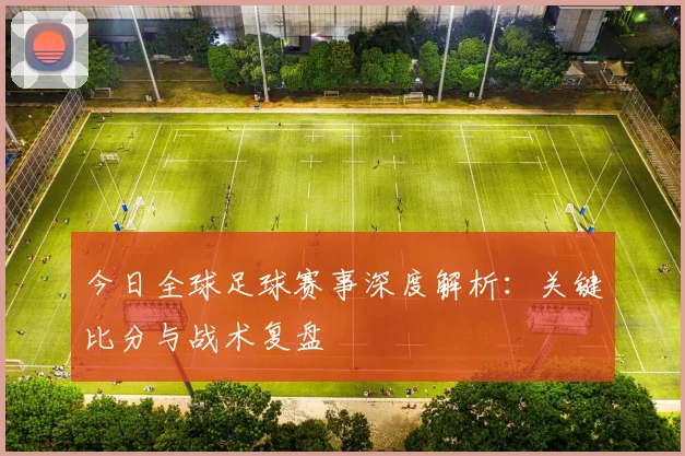 今日全球足球赛事深度解析：关键比分与战术复盘