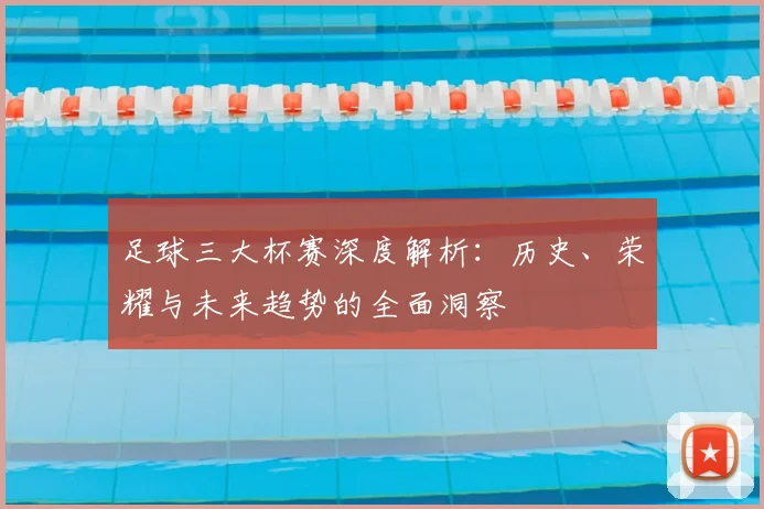 足球三大杯赛深度解析：历史、荣耀与未来趋势的全面洞察