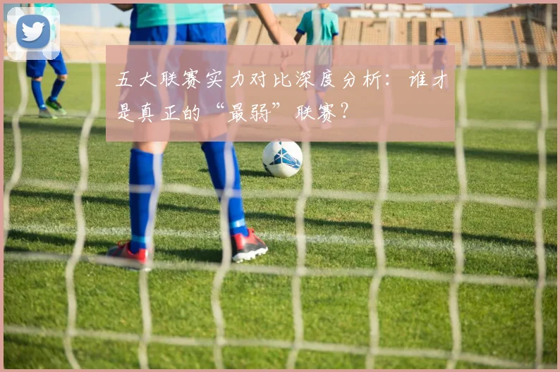 五大联赛实力对比深度分析:谁才是真正的“最弱”联赛?