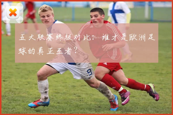 五大联赛终极对比:谁才是欧洲足球的真正王者?