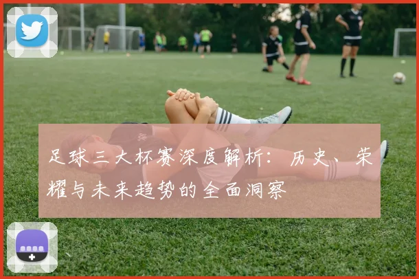 足球三大杯赛深度解析：历史、荣耀与未来趋势的全面洞察
